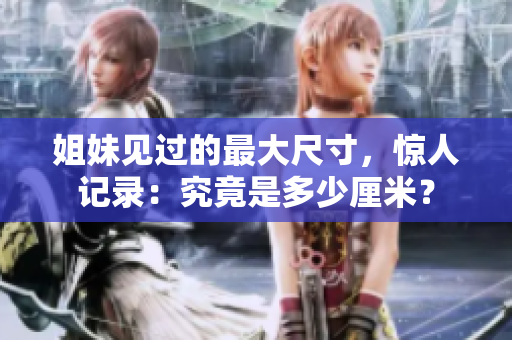 姐妹見過的最大尺寸，驚人記錄：究竟是多少厘米？