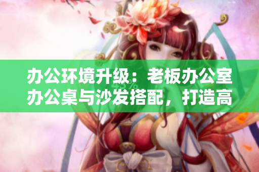 辦公環(huán)境升級：老板辦公室辦公桌與沙發(fā)搭配，打造高效舒適工作空間