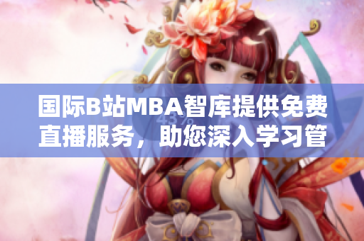 國際B站MBA智庫提供免費直播服務(wù)，助您深入學習管理知識