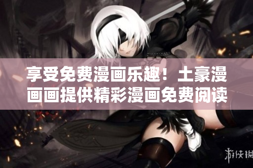 享受免費漫畫樂趣！土豪漫畫畫提供精彩漫畫免費閱讀