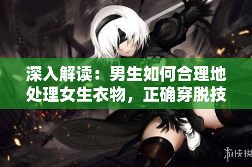 深入解讀：男生如何合理地處理女生衣物，正確穿脫技巧與注意事項