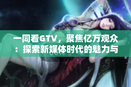 一同看GTV，聚焦億萬(wàn)觀眾：探索新媒體時(shí)代的魅力與挑戰(zhàn)
