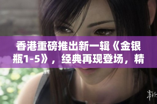 香港重磅推出新一輯《金銀瓶1-5》，經(jīng)典再現(xiàn)登場，精彩續(xù)寫！
