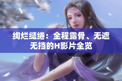 絢爛繾綣：全程露骨、無遮無擋的H影片全覽