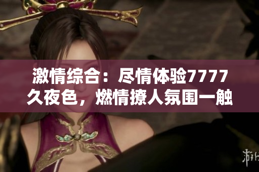 激情綜合：盡情體驗7777久夜色，燃情撩人氛圍一觸即發(fā)！