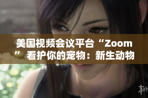 美國視頻會(huì)議平臺(tái)“Zoom” 看護(hù)你的寵物：新生動(dòng)物呼喚新的社交風(fēng)潮