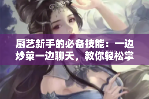 廚藝新手的必備技能：一邊炒菜一邊聊天，教你輕松掌握！