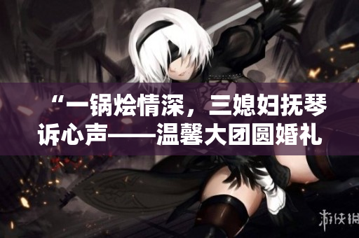 “一鍋燴情深，三媳婦撫琴訴心聲——溫馨大團(tuán)圓婚禮故事”