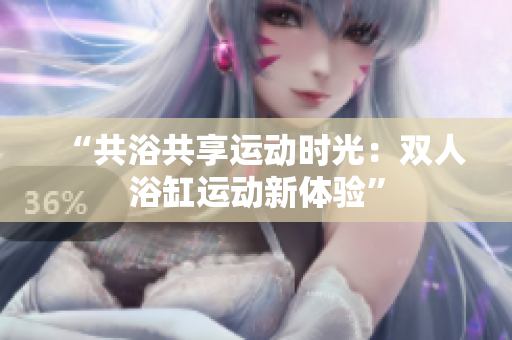 “共浴共享運(yùn)動(dòng)時(shí)光：雙人浴缸運(yùn)動(dòng)新體驗(yàn)”