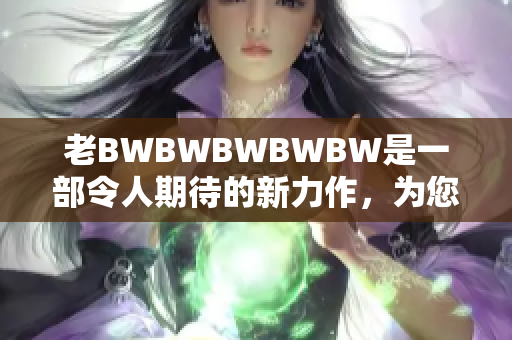 老BWBWBWBWBW是一部令人期待的新力作，為您帶來全新驚喜。