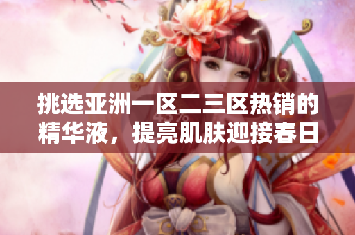 挑選亞洲一區(qū)二三區(qū)熱銷的精華液，提亮肌膚迎接春日！