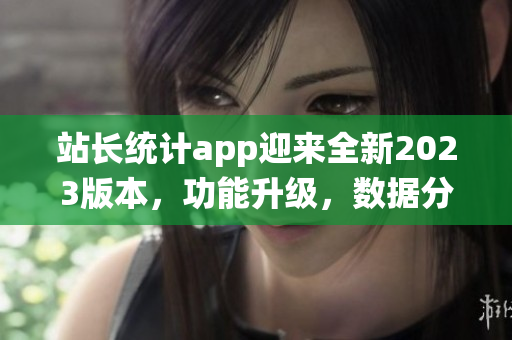 站長統(tǒng)計app迎來全新2023版本，功能升級，數(shù)據(jù)分析更精準