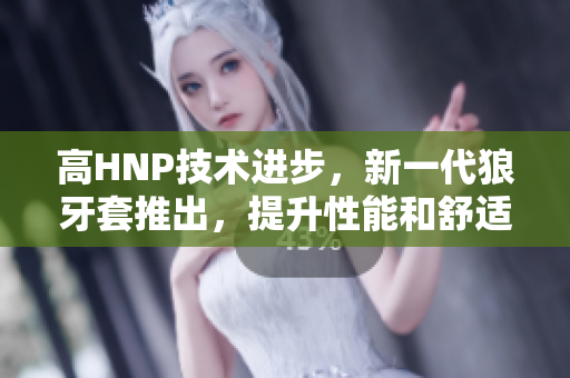 高HNP技術(shù)進(jìn)步，新一代狼牙套推出，提升性能和舒適度