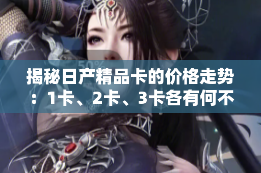 揭秘日產(chǎn)精品卡的價(jià)格走勢(shì)：1卡、2卡、3卡各有何不同？