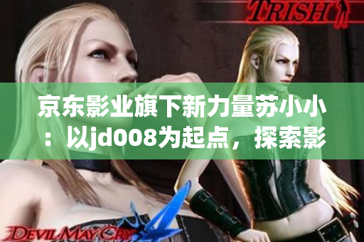 京東影業(yè)旗下新力量蘇小?。阂詊d008為起點(diǎn)，探索影視新未來