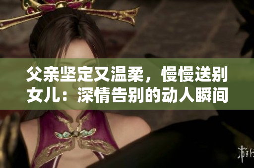 父親堅定又溫柔，慢慢送別女兒：深情告別的動人瞬間