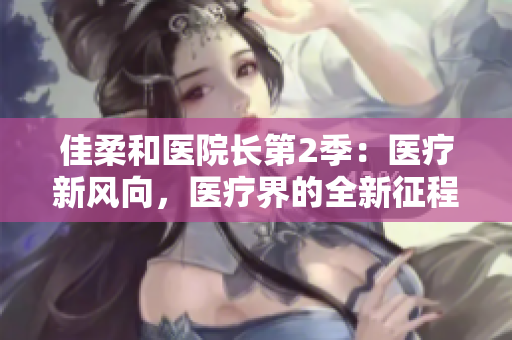 佳柔和醫(yī)院長(zhǎng)第2季：醫(yī)療新風(fēng)向，醫(yī)療界的全新征程