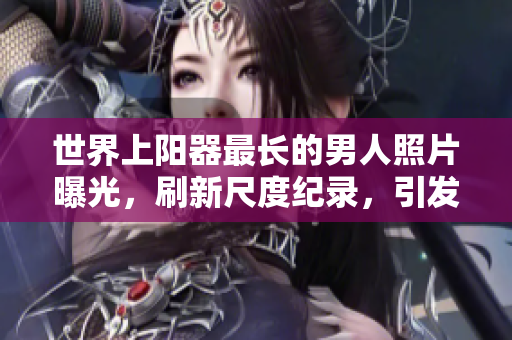世界上陽器最長的男人照片曝光，刷新尺度紀錄，引發(fā)全球矚目。