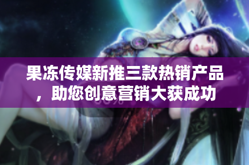 果凍傳媒新推三款熱銷產(chǎn)品，助您創(chuàng)意營銷大獲成功