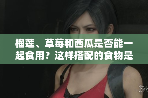 榴蓮、草莓和西瓜是否能一起食用？這樣搭配的食物是否安全？