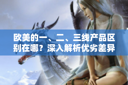 歐美的一、二、三線產(chǎn)品區(qū)別在哪？深入解析優(yōu)劣差異