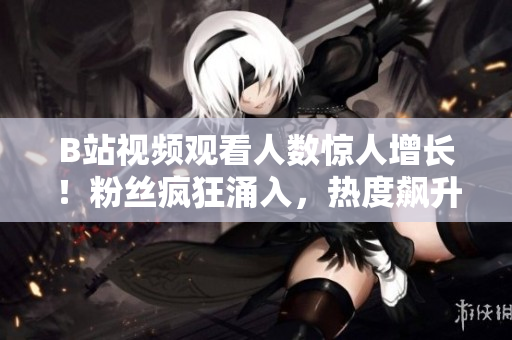 B站視頻觀看人數(shù)驚人增長！粉絲瘋狂涌入，熱度飆升勢不可擋