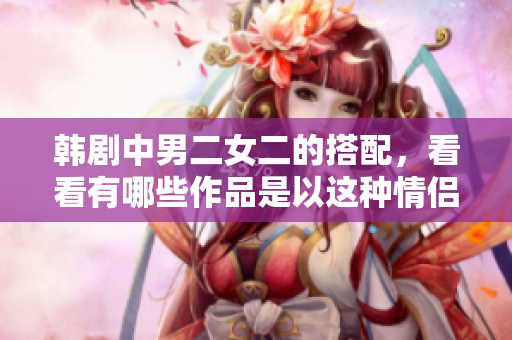 韓劇中男二女二的搭配，看看有哪些作品是以這種情侶組合為核心的。