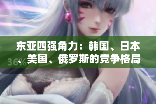 東亞四強(qiáng)角力：韓國(guó)、日本、美國(guó)、俄羅斯的競(jìng)爭(zhēng)格局解析
