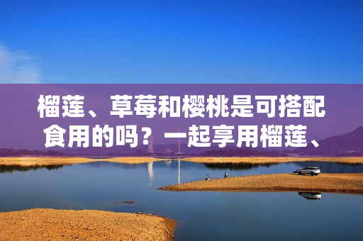 榴蓮、草莓和櫻桃是可搭配食用的嗎？一起享用榴蓮、草莓和櫻桃是否適宜？