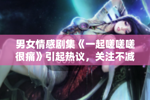 男女情感劇集《一起嗟嗟嗟很痛》引起熱議，關(guān)注不減難痛.