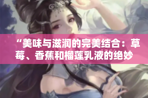 “美味與滋潤(rùn)的完美結(jié)合：草莓、香蕉和榴蓮乳液的絕妙配方揭秘”