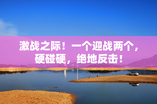 激戰(zhàn)之際！一個(gè)迎戰(zhàn)兩個(gè)，硬碰硬，絕地反擊！