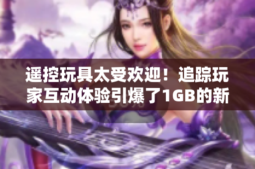 遙控玩具太受歡迎！追蹤玩家互動體驗引爆了1GB的新奇操作