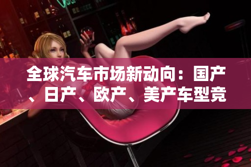 全球汽車市場新動向：國產(chǎn)、日產(chǎn)、歐產(chǎn)、美產(chǎn)車型競逐消費者青睞
