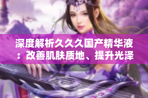 深度解析久久久國產(chǎn)精華液：改善肌膚質(zhì)地、提升光澤，實(shí)現(xiàn)年輕肌膚的秘訣揭秘