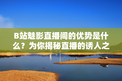 B站魅影直播間的優(yōu)勢是什么？為你揭秘直播的誘人之處