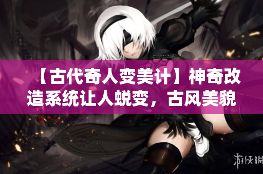 【古代奇人變美計】神奇改造系統(tǒng)讓人蛻變，古風(fēng)美貌再現(xiàn)