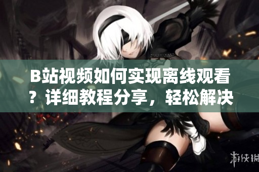 B站視頻如何實(shí)現(xiàn)離線觀看？詳細(xì)教程分享，輕松解決觀看無網(wǎng)困擾