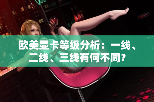 歐美顯卡等級(jí)分析：一線、二線、三線有何不同？