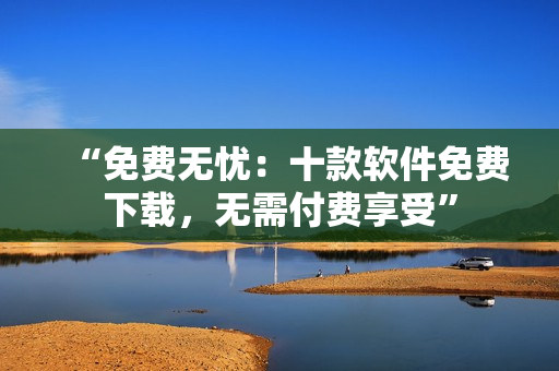 “免費(fèi)無(wú)憂(yōu)：十款軟件免費(fèi)下載，無(wú)需付費(fèi)享受”