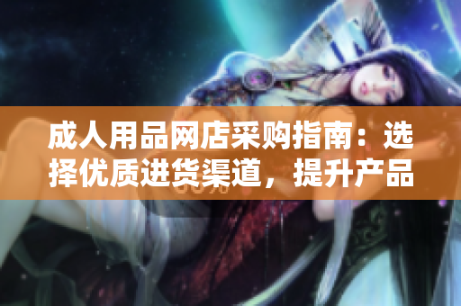 成人用品網(wǎng)店采購(gòu)指南：選擇優(yōu)質(zhì)進(jìn)貨渠道，提升產(chǎn)品品質(zhì)和銷(xiāo)售競(jìng)爭(zhēng)力