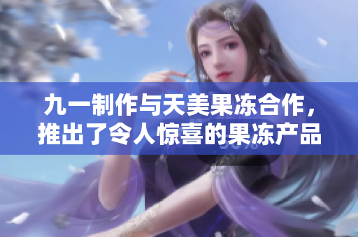 九一制作與天美果凍合作，推出了令人驚喜的果凍產(chǎn)品