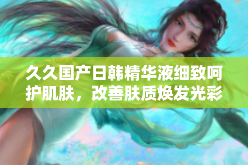 久久國產(chǎn)日韓精華液細致呵護肌膚，改善膚質(zhì)煥發(fā)光彩