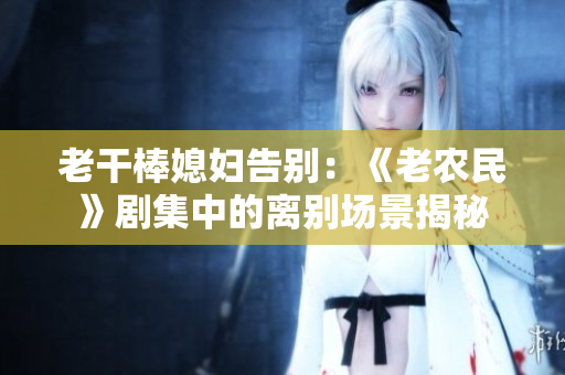 老干棒媳婦告別：《老農(nóng)民》劇集中的離別場(chǎng)景揭秘