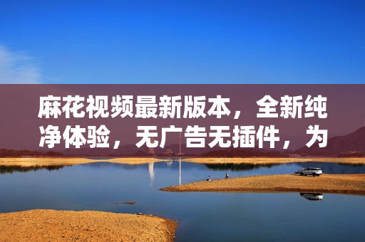 麻花視頻最新版本，全新純凈體驗(yàn)，無廣告無插件，為您提供更暢快的觀影享受