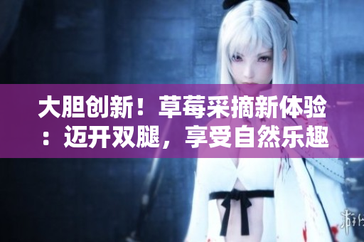 大膽創(chuàng)新！草莓采摘新體驗(yàn)：邁開雙腿，享受自然樂趣