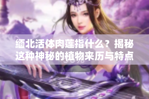 緬北活體肉蓮指什么？揭秘這種神秘的植物來歷與特點