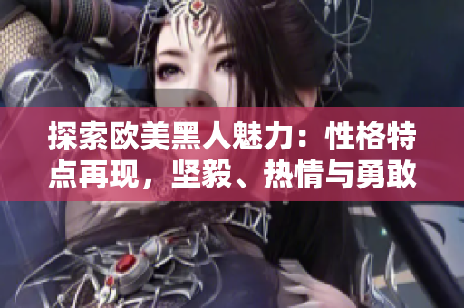 探索歐美黑人魅力：性格特點再現(xiàn)，堅毅、熱情與勇敢
