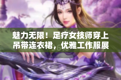 魅力無限！足療女技師穿上吊帶連衣裙，優(yōu)雅工作服展現(xiàn)專業(yè)魅力