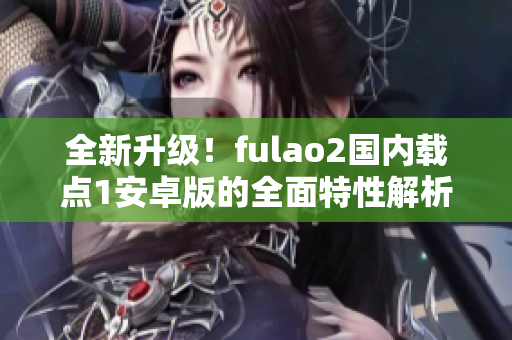 全新升級(jí)！fulao2國(guó)內(nèi)載點(diǎn)1安卓版的全面特性解析，讓你感受全新體驗(yàn)！